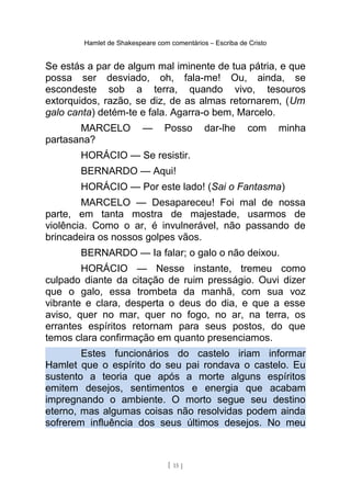 Hamlet de Shakespeare com comentários – Escriba de Cristo
Se estás a par de algum mal iminente de tua pátria, e que
possa ser desviado, oh, fala-me! Ou, ainda, se
escondeste sob a terra, quando vivo, tesouros
extorquidos, razão, se diz, de as almas retornarem, (Um
galo canta) detém-te e fala. Agarra-o bem, Marcelo.
MARCELO — Posso dar-lhe com minha
partasana?
HORÁCIO — Se resistir.
BERNARDO — Aqui!
HORÁCIO — Por este lado! (Sai o Fantasma)
MARCELO — Desapareceu! Foi mal de nossa
parte, em tanta mostra de majestade, usarmos de
violência. Como o ar, é invulnerável, não passando de
brincadeira os nossos golpes vãos.
BERNARDO — Ia falar; o galo o não deixou.
HORÁCIO — Nesse instante, tremeu como
culpado diante da citação de ruim presságio. Ouvi dizer
que o galo, essa trombeta da manhã, com sua voz
vibrante e clara, desperta o deus do dia, e que a esse
aviso, quer no mar, quer no fogo, no ar, na terra, os
errantes espíritos retornam para seus postos, do que
temos clara confirmação em quanto presenciamos.
Estes funcionários do castelo iriam informar
Hamlet que o espírito do seu pai rondava o castelo. Eu
sustento a teoria que após a morte alguns espíritos
emitem desejos, sentimentos e energia que acabam
impregnando o ambiente. O morto segue seu destino
eterno, mas algumas coisas não resolvidas podem ainda
sofrerem influência dos seus últimos desejos. No meu
[ 15 ]
 