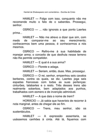 Hamlet de Shakespeare com comentários – Escriba de Cristo
HAMLET — Folgo com isso, conquanto não me
recomende muito o fato de o saberdes. Prossegui,
senhor.
OSRICO — ... não ignorais a que ponto Laertes
prima...
HAMLET — Não me atrevo a dizer que sim, com
medo de comparar-me ao seu merecimento;
conhecermos bem uma pessoa, é conhecermos a nós
mesmos.
OSRICO — Refiro-me à sua habilidade de
manejar arma; o conceito de que desfruta nesse terreno
não lhe permite competidor.
HAMLET — E qual é a sua arma?
OSRICO — Florete e adaga.
HAMLET — Seriam, então, duas. Mas, prossegui.
OSRICO — O rei, senhor, empenhou seis cavalos
berberes, contra os quais, se diz, Laertes joga seis
espadas francesas com todas as suas pertenças:
cinturões, talabartes e o resto. Três desses trens são
realmente soberbos, bem adaptados aos punhos,
trabalhados com esmero e de invenção admirável.
HAMLET — A que dais o nome de trem?
HORÁCIO — Já sabia que haveríeis de recorrer à
nota marginal, antes de chegar ele ao fim.
OSRICO — Trens, meu senhor, são os
sustentáculos.
HAMLET — A expressão assentaria, se
usássemos canhões à cinta. Até lá, fiquemos com
[ 151 ]
 