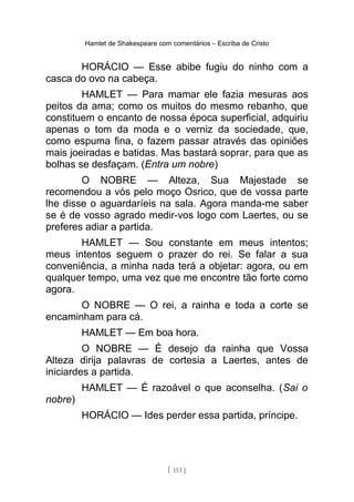 Hamlet de Shakespeare com comentários – Escriba de Cristo
HORÁCIO — Esse abibe fugiu do ninho com a
casca do ovo na cabeça.
HAMLET — Para mamar ele fazia mesuras aos
peitos da ama; como os muitos do mesmo rebanho, que
constituem o encanto de nossa época superficial, adquiriu
apenas o tom da moda e o verniz da sociedade, que,
como espuma fina, o fazem passar através das opiniões
mais joeiradas e batidas. Mas bastará soprar, para que as
bolhas se desfaçam. (Entra um nobre)
O NOBRE — Alteza, Sua Majestade se
recomendou a vós pelo moço Osrico, que de vossa parte
lhe disse o aguardaríeis na sala. Agora manda-me saber
se é de vosso agrado medir-vos logo com Laertes, ou se
preferes adiar a partida.
HAMLET — Sou constante em meus intentos;
meus intentos seguem o prazer do rei. Se falar a sua
conveniência, a minha nada terá a objetar: agora, ou em
qualquer tempo, uma vez que me encontre tão forte como
agora.
O NOBRE — O rei, a rainha e toda a corte se
encaminham para cá.
HAMLET — Em boa hora.
O NOBRE — É desejo da rainha que Vossa
Alteza dirija palavras de cortesia a Laertes, antes de
iniciardes a partida.
HAMLET — É razoável o que aconselha. (Sai o
nobre)
HORÁCIO — Ides perder essa partida, príncipe.
[ 153 ]
 