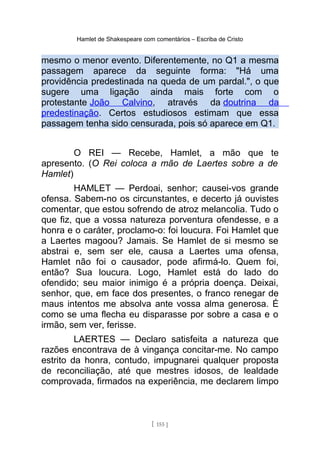 Hamlet de Shakespeare com comentários – Escriba de Cristo
mesmo o menor evento. Diferentemente, no Q1 a mesma
passagem aparece da seguinte forma: "Há uma
providência predestinada na queda de um pardal.", o que
sugere uma ligação ainda mais forte com o
protestante João Calvino, através da doutrina da
predestinação. Certos estudiosos estimam que essa
passagem tenha sido censurada, pois só aparece em Q1.
O REI — Recebe, Hamlet, a mão que te
apresento. (O Rei coloca a mão de Laertes sobre a de
Hamlet)
HAMLET — Perdoai, senhor; causei-vos grande
ofensa. Sabem-no os circunstantes, e decerto já ouvistes
comentar, que estou sofrendo de atroz melancolia. Tudo o
que fiz, que a vossa natureza porventura ofendesse, e a
honra e o caráter, proclamo-o: foi loucura. Foi Hamlet que
a Laertes magoou? Jamais. Se Hamlet de si mesmo se
abstrai e, sem ser ele, causa a Laertes uma ofensa,
Hamlet não foi o causador, pode afirmá-lo. Quem foi,
então? Sua loucura. Logo, Hamlet está do lado do
ofendido; seu maior inimigo é a própria doença. Deixai,
senhor, que, em face dos presentes, o franco renegar de
maus intentos me absolva ante vossa alma generosa. É
como se uma flecha eu disparasse por sobre a casa e o
irmão, sem ver, ferisse.
LAERTES — Declaro satisfeita a natureza que
razões encontrava de à vingança concitar-me. No campo
estrito da honra, contudo, impugnarei qualquer proposta
de reconciliação, até que mestres idosos, de lealdade
comprovada, firmados na experiência, me declarem limpo
[ 155 ]
 