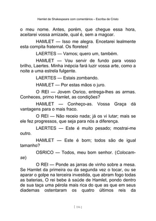 Hamlet de Shakespeare com comentários – Escriba de Cristo
o meu nome. Antes, porém, que chegue essa hora,
aceitarei vossa amizade, qual é, sem a magoar.
HAMLET — Isso me alegra. Encetarei lealmente
esta compita fraternal. Os floretes!
LAERTES — Vamos; quero um, também.
HAMLET — Vou servir de fundo para vosso
brilho, Laertes. Minha inépcia fará luzir vossa arte, como a
noite a uma estrela fulgente.
LAERTES — Estais zombando.
HAMLET — Por estas mãos o juro.
O REI — Jovem Osrico, entrega-lhes as armas.
Conheces, primo Hamlet, as condições?
HAMLET — Conheço-as. Vossa Graça dá
vantagens para o mais fraco.
O REI — Não receio nada; já os vi lutar; mais se
ele fez progressos, que seja para nós a diferença.
LAERTES — Este é muito pesado; mostrai-me
outro.
HAMLET — Este é bom; todos são de igual
tamanho?
OSRICO — Todos, meu bom senhor. (Colocam-
se)
O REI — Ponde as jarras de vinho sobre a mesa.
Se Hamlet da primeira ou da segunda vez o tocar, ou se
aparar o golpe na terceira investida, que abram fogo todas
as baterias, O rei bebe à saúde de Hamlet, pondo dentro
de sua taça uma pérola mais rica do que as que em seus
diademas ostentaram os quatro últimos reis da
[ 156 ]
 