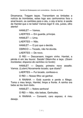 Hamlet de Shakespeare com comentários – Escriba de Cristo
Dinamarca. Tragam taças. Transmitam os timbales a
notícia às trombetas, estas logo aos canhoneiros fora o
sinal levem, os canhões para o céu, o céu à terra: à saúde
de Hamlet que o rei bebe! Vamos logo! E vós, juizes, olho
atento!
HAMLET — Vamos.
LAERTES — Em guarda, príncipe.
HAMLET — Uma.
LAERTES — Não.
HAMLET — O juiz que o decida.
OSRICO — Tocado, não há dúvida.
LAERTES — De novo.
O REI — Descansem; tragam vinho. Hamlet, a
pérola é em teu louvor. Saúde! Dêem-lhe a taça. (Soam
trombetas; disparos de canhões no fundo)
HAMLET — Depois; primeiro novo assalto.
Vamos. (Lutam) Novamente tocado; que dizeis?
LAERTES — Fui tocado, confesso-o.
O REI — Nosso filho vai ganhar.
A RAINHA — Está suando e perde o fôlego.
Toma o meu lenço, Hamlet; limpa a fronte. A rainha ora
bebe ao teu bom êxito.
HAMLET — Nobre senhora!
O REI — Não, não bebas, Gertrudes.
A RAINHA — Consenti, caro esposo; é meu
desejo.
[ 157 ]
 