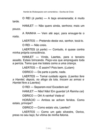 Hamlet de Shakespeare com comentários – Escriba de Cristo
O REI (à parte) — A taça envenenada; é muito
tarde.
HAMLET — Não quero ainda, senhora; mais um
pouco.
A RAINHA — Vem até aqui, para enxugar-te o
rosto.
LAERTES — Pretendo desta vez, senhor, tocá-lo.
O REI — Não creio.
LAERTES (à parte) — Contudo, é quase contra
minha própria consciência.
HAMLET — Vinde, Laertes, para o terceiro
assalto. Estais brincando. Peço-vos que empregueis toda
a perícia. Temo que me trateis como a uma criança.
LAERTES — É assim? Pois bem. (Lutam)
OSRICO — De parte a parte, nada.
LAERTES — Tomai cuidado agora. (Laertes fere
a Hamlet; depois, no afogo da luta, trocam as armas e
Hamlet fere a Laertes)
O REI — Separem-nos! Excedem-se!
HAMLET — Não! Não! Em guarda! (A Rainha cai)
OSRICO — Oh! A rainha! Vede-a!
HORÁCIO — Ambos se acham feridos. Como
estais, príncipe?
OSRICO — Como estais vós, Laertes?
LAERTES — Como um galo silvestre, Osrico,
preso no seu laço; fui vítima de minha felonia.
[ 158 ]
 