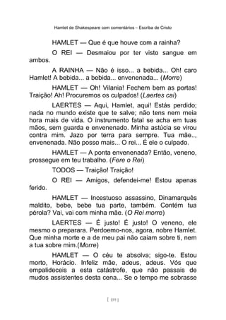 Hamlet de Shakespeare com comentários – Escriba de Cristo
HAMLET — Que é que houve com a rainha?
O REI — Desmaiou por ter visto sangue em
ambos.
A RAINHA — Não é isso... a bebida... Oh! caro
Hamlet! A bebida... a bebida... envenenada... (Morre)
HAMLET — Oh! Vilania! Fechem bem as portas!
Traição! Ah! Procuremos os culpados! (Laertes cai)
LAERTES — Aqui, Hamlet, aqui! Estás perdido;
nada no mundo existe que te salve; não tens nem meia
hora mais de vida. O instrumento fatal se acha em tuas
mãos, sem guarda e envenenado. Minha astúcia se virou
contra mim. Jazo por terra para sempre. Tua mãe..,
envenenada. Não posso mais... O rei... É ele o culpado.
HAMLET — A ponta envenenada? Então, veneno,
prossegue em teu trabalho. (Fere o Rei)
TODOS — Traição! Traição!
O REI — Amigos, defendei-me! Estou apenas
ferido.
HAMLET — Incestuoso assassino, Dinamarquês
maldito, bebe, bebe tua parte, também. Contém tua
pérola? Vai, vai com minha mãe. (O Rei morre)
LAERTES — É justo! É justo! O veneno, ele
mesmo o preparara. Perdoemo-nos, agora, nobre Hamlet.
Que minha morte e a de meu pai não caiam sobre ti, nem
a tua sobre mim.(Morre)
HAMLET — O céu te absolva; sigo-te. Estou
morto, Horácio. Infeliz mãe, adeus, adeus. Vós que
empalideceis a esta catástrofe, que não passais de
mudos assistentes desta cena... Se o tempo me sobrasse
[ 159 ]
 