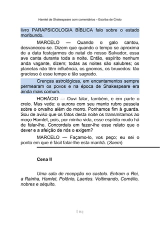 Hamlet de Shakespeare com comentários – Escriba de Cristo
livro PARAPSICOLOGIA BÍBLICA falo sobre o estado
moribundo.
MARCELO — Quando o galo cantou,
desvaneceu-se. Dizem que quando o tempo se aproxima
de a data festejarmos do natal do nosso Salvador, essa
ave canta durante toda a noite. Então, espírito nenhum
anda vagante, dizem; todas as noites são salubres; os
planetas não têm influência, os gnomos, os bruxedos: tão
gracioso é esse tempo e tão sagrado.
Crenças astrológicas, em encantamentos sempre
permearam os povos e na época de Shakespeare era
ainda mais comum.
HORÁCIO — Ouvi falar, também, e em parte o
creio. Mas vede: a aurora com seu manto rubro passeia
sobre o orvalho além do morro. Ponhamos fim à guarda.
Sou de aviso que os fatos desta noite os transmitamos ao
moço Hamlet, pois, por minha vida, esse espírito mudo há
de falar-lhe. Concordais em fazer-lhe esse relato que o
dever e a afeição de nós o exigem?
MARCELO — Façamo-lo, vos peço; eu sei o
ponto em que é fácil falar-lhe esta manhã. (Saem)
Cena II
Uma sala de recepção no castelo. Entram o Rei,
a Rainha, Hamlet, Polônio, Laertes. Voltimando, Cornélio,
nobres e séquito.
[ 16 ]
 