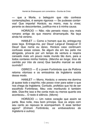 Hamlet de Shakespeare com comentários – Escriba de Cristo
— que a Morte, o beleguim que não conhece
contemplações, é sempre rigorosa — Se pudesse contar-
vos! Que importa! Horácio, eu morro, mas tu vives;
perante os descontentes, justifica-me e à minha causa.
HORÁCIO — Não; não penseis nisso; sou mais
romano antigo do que mesmo dinamarquês. Na taça
ainda há veneno.
HAMLET — Como o homem que és, entrega-me
essa taça. Entrega-ma, por Deus! Larga-a! Desejo-a! Ó
Deus! Que nome eu deixo, Horácio caso continuem
confusas essas coisas. Se algum dia em teu peito me
abrigaste, priva-te por um tempo da ventura e respira
cansado mais um pouco neste mundo tão duro, para a
todos contares minha história. (Marcha ao longe; tiros de
canhão por trás da cena) Que barulho marcial se está
ouvindo?
OSRICO — É o jovem Fortimbrás que da Polônia
retorna vitorioso e os emissários da Inglaterra saúda
desse modo.
HAMLET — Morro, Horácio; o veneno me domina
já quase todo o espírito; não posso viver para saber o que
nos chega da Inglaterra. Contudo, profetizo que há de ser
escolhido Fortimbras. Meu voto moribundo é também
dele. Dize-lhe isso e lhe conta mais ou menos quanto ora
aconteceu... O resto é silêncio. (Morre)
HORÁCIO — Um nobre coração que assim se
parte. Boa noite, meu bom príncipe. Que os anjos com
seu canto ao repouso te acompanhem. E esse tambor
agora? (Entram Fortimbrás, os embaixadores da
Inglaterra e outros)
[ 160 ]
 