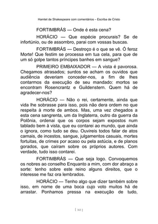 Hamlet de Shakespeare com comentários – Escriba de Cristo
FORTIMBRÁS — Onde é esta cena?
HORÁCIO — Que espécie procurais? Se de
infortúnio, ou de assombro, parai com vossas buscas.
FORTIMBRÁS — Destroço é o que se vê. Ó feroz
Morte! Que festim se processa em tua cela, para que de
um só golpe tantos príncipes banhes em sangue?
PRIMEIRO EMBAIXADOR — A vista é pavorosa.
Chegamos atrasados; surdos se acham os ouvidos que
audiência deveriam conceder-nos, a fim de lhes
contarmos da execução de seu mandado: mortos se
encontram Rosencrantz e Guildenstern. Quem há de
agradecer-nos?
HORÁCIO — Não o rei, certamente, ainda que
vida lhe sobrasse para isso, pois não dera ordem no que
respeita à morte de ambos. Mas, uma vez chegados a
esta cena sangrenta, um da Inglaterra, outro da guerra da
Polônia, ordenai que os corpos sejam expostos num
tablado bem à vista, que eu contarei ao mundo, que ainda
o ignora, como tudo se deu. Ouvireis todos falar de atos
carnais, de incestos, sangue, julgamentos casuais, mortes
fortuitas, de crimes por acaso ou pela astúcia, e de planos
gorados, que caíram sobre os próprios autores. Com
verdade, tudo isso contarei.
FORTIMBRÁS — Que seja logo. Convoquemos
os nobres ao conselho Enquanto a mim, com dor abraço a
sorte: tenho sobre este reino alguns direitos, que o
interesse me faz ora lembrados.
HORÁCIO — Tenho algo que dizer também sobre
isso, em nome de uma boca cujo voto muitos há de
arrastar. Ponhamos pressa na execução de tudo,
[ 161 ]
 