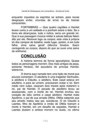 Hamlet de Shakespeare com comentários – Escriba de Cristo
enquanto inquietos os espíritos se acham, para novas
desgraças evitar, oriundas de erros ou de tramas
conscientes.
FORTIMBRÁS — Que quatro capitães a Hamlet
levem como a um soldado e o ponham sobre o leito. Se o
trono ele alcançasse, tudo o indica, seria um grande rei.
Que à sua passagem música militar e salvas bélicas falem
alto por ele. Removei logo os corpos; esta vista é própria
só dos campos de batalha; neste lugar, porém, é em tudo
falha. Uma salva geral! (Marcha fúnebre. Saem
carregando os corpos, depois do que se ouve uma salva
de artilharia)
CONCLUSÃO
A história termina de forma apocalíptica. Quase
todos os personagens morrem. Dos mais antigos da peça,
somente Horácio, fiel escudeiro do príncipe Hamlet,
sobrevive.
O drama aqui narrado tem uma lição de moral que
poucos comentam: O adultério é uma tragédia! Gertrudes,
a adúltera e Cláudio, o adúltero. Este casal estava em
adultério, e para se unirem, precisaram matar o rei. Sem
medo nem culpa, casaram dois meses após matarem o
rei, pai de Hamlet. O pecado de adultério levou ao
assassinato, com a morte do rei, Hamlet encheu seu
coração de ódio contra o casal adúltero. Hamlet mata
Apolônio, o pai de sua amada Ofélia. Ofélia sabendo que
seu amado matou seu pai, suicida-se. O rei Claudio e
Laertes, filho de Apolônio e irmão de Ofélia tramam a
morte e Hamlet, em um desafio de espadas, Hamlet e
Laertes duelam e ambos morrem no duelo, no ultimo
[ 162 ]
 