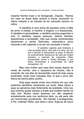 Hamlet de Shakespeare com comentários – Escriba de Cristo
instante Hamlet mata o rei famigerado, Claudio. Rainha
em meio ao duelo bebe veneno e morre, acusando no
ultimo instante o rei Claudio de ter colocado veneno no
cálice.
O adultério é uma soma de pecados como a falta
de amor, a traição, a mentira, o engano, e o assassinato.
O adultério é premeditado, o adultério precisa engendrar o
mal. O adultério separa pessoas, destrói famílias,
desestrutura a sociedade. Vejo que muitos comentaristas
absolveram a rainha Gertrudes, colocando-a como
inocente e até culpando o rei por ser corneado e traído:
O adultério sugerido pelo fantasma é
uma acusação grave, mas esta é a única vez em
que o assunto é mencionado na peça. O falecido
rei possivelmente afastava-se de casa por longos
períodos, a exemplo da campanha militar
empreendida contra a vizinha Noruega, o que
talvez favorecesse a proximidade do casal
transgressor. (3)
Mas uma mulher que casa dois meses depois da
morte do marido, com o assassino do marido, não é
inocente. Se nos dias de devassidão moral de hoje causa
escândalo, muito mais naqueles dias. O que o povo não
falava da rainha pelos cantos...
Esta peça retrata ainda uma história em que não
podemos identificar claramente um herói. Nisto talvez a
peça se aproxima mais fortemente da realidade. Uma vez
que criamos quase sempre a ilusão que existem heróis na
vida real. Muitas vezes fazemos um alto elogiável,
simplesmente para nos sentirmos bem, ou até para não
ser recriminado socialmente. Em Hamlet, o protagonista,
é frio, maltrata Ofélia, que tanto o ama, finge-se de louco
[ 163 ]
 