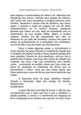 Hamlet de Shakespeare com comentários – Escriba de Cristo
para esperar a oportunidade de matar o rei, debocha com
freqüência dos outros, maltrata seus amigos de infância,
não confia nos seus escudeiros e amigos sinceros como
Horácio, desdenha o tempo todo de Apolônio, seu futuro
sogro, e quando o mata por engano em vez de sentir
arrependimento, ou no mínimo remorso, desdenha
dizendo que matou um rato. Nem se importando com os
sentimentos da sua amada Ofélia. Matou e ocultou
cadáver. Hamlet era tão desconfiado que nem no
fantasma do pai dele ele acreditou, passou boa parte do
tempo se questionando se a mensagem era verdadeira,
se era de fato o seu pai morto que lhe apareceu.
Deus é citado algumas vezes, e incrivelmente o
maior pecador da peça (Claudio) é justamente aquele que
é retratado de joelhos orando e talvez pedindo perdão dos
seus pecados. Hamlet ao vê-lo ajoelhado, veio por trás e
poderia tê-lo matado, mas ficou com receio de Claudio ser
recebido nos céus. Veja que sentimento ruim Hamlet
nutria... Lembrando do profeta Jonas que ficou triste por
Deus ter perdoado os habitantes de Nínive que se
converteram a Deus. Uma vez que Jonas queria que
Deus destruísse o povo de Nínive que havia destruído sua
nação.
A hipocrisia reina na peça, Apolônio, Hamlet,
Claudio e Gertrudes, além dos amigos de Hamlet:
Robencrantz e
Guildenstern.
A peça não tem uma lição de moral, a não ser que
consideremos que a lição que fica é que o adultério, a
paixão proibida, o rancor e o sentimento de vingança só
leva a desgraça.se eu tivesse que apontar um bom moço
[ 164 ]
 