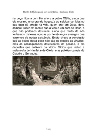 Hamlet de Shakespeare com comentários – Escriba de Cristo
na peça, ficaria com Horacio e a pobre Ofélia, ainda que
ela mostrou uma grande fraqueza ao suicidar-se. Mesmo
que tudo dê errado na vida, quem crer em Deus, deve
sempre trazer em mente que a vida é um dom de Deus, e
que não podemos destrui-la, ainda que muito de nós
tenhamos tristezas agudas por lembranças amargas que
trazemos da nossa existência. Então chego a conclusão
que as lições desta peça não são os elogios as virtudes,
mas as conseqüências destruidoras do pecado, o fim
daqueles que cultivam os vícios. Vícios que incluo a
melancolia de Hamlet e de Ofélia, e as paixões carnais de
Claudio e Gertrudes.
[ 165 ]
 