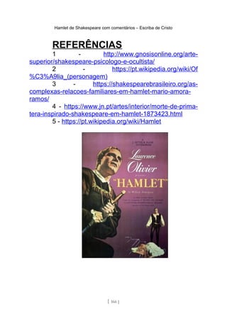Hamlet de Shakespeare com comentários – Escriba de Cristo
REFERÊNCIAS
1 - http://www.gnosisonline.org/arte-
superior/shakespeare-psicologo-e-ocultista/
2 - https://pt.wikipedia.org/wiki/Of
%C3%A9lia_(personagem)
3 - https://shakespearebrasileiro.org/as-
complexas-relacoes-familiares-em-hamlet-mario-amora-
ramos/
4 - https://www.jn.pt/artes/interior/morte-de-prima-
tera-inspirado-shakespeare-em-hamlet-1873423.html
5 - https://pt.wikipedia.org/wiki/Hamlet
[ 166 ]
 