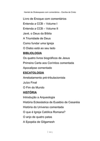 Hamlet de Shakespeare com comentários – Escriba de Cristo
Livro de Enoque com comentários
Entenda a CCB – Volume I
Entenda a CCB – Volume II
Javé, o Deus da Bíblia
A Triunidade de Deus
Como fundar uma Igreja
O Diabo está ao seu lado
BIBLIOLOGIA
Os quatro livros biográficos de Jesus
Primeira Carta aos Coríntios comentada
Apocalipse comentado
ESCATOLOGIA
Arrebatamento pré-tribulacionista
Juízo Final
O Fim do Mundo
HISTÓRIA
Introdução a Arqueologia
História Eclesiástica de Eusébio de Cesaréia
História do Universo comentada
O que é Igreja Católica Romana?
O anjo de quatro patas
A Epopéia de Gilgamesh
[ 168 ]
 