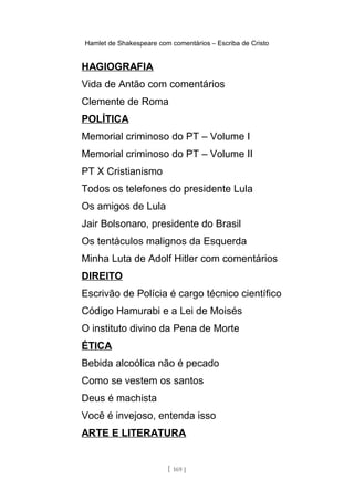 Hamlet de Shakespeare com comentários – Escriba de Cristo
HAGIOGRAFIA
Vida de Antão com comentários
Clemente de Roma
POLÍTICA
Memorial criminoso do PT – Volume I
Memorial criminoso do PT – Volume II
PT X Cristianismo
Todos os telefones do presidente Lula
Os amigos de Lula
Jair Bolsonaro, presidente do Brasil
Os tentáculos malignos da Esquerda
Minha Luta de Adolf Hitler com comentários
DIREITO
Escrivão de Polícia é cargo técnico científico
Código Hamurabi e a Lei de Moisés
O instituto divino da Pena de Morte
ÉTICA
Bebida alcoólica não é pecado
Como se vestem os santos
Deus é machista
Você é invejoso, entenda isso
ARTE E LITERATURA
[ 169 ]
 