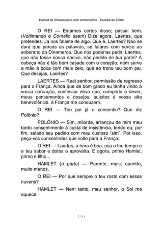 Hamlet de Shakespeare com comentários – Escriba de Cristo
O REI — Estamos certos disso; passai bem.
(Voltimando e Cornélio saem) Dize agora, Laertes, que
pretendes. Já nos falaste de algo. Que é, Laertes? Não se
dará que percas as palavras, se falares com senso ao
soberano da Dinamarca. Que nos poderias pedir, Laertes,
que não fosse nossa dádiva, não pedido de tua parte? A
cabeça não é tão bem casada com o coração, nem serve
a mão à boca com mais zelo, que ao trono teu bom pai.
Que desejas, Laertes?
LAERTES — Real senhor, permissão de regresso
para a França. Ainda que de bom grado eu tenha vindo à
vossa coroação, confessar devo que, cumprido o dever,
meus pensamentos e desejos, sujeitos à vossa alta
benevolência, à França me conduzem.
O REI — Teu pai já o consentiu? Que diz
Polônio?
POLÔNIO — Sim, milorde, arrancou de mim meu
tardo consentimento à custa de insistência, tendo eu, por
fim, selado seu pedido com meu custoso “sim”. Por isso,
peço-vos consentirdes que volte para a França.
O REI — Laertes, a hora é boa; usa o teu tempo e
a teu sabor e dotes o aproveita. E agora, primo Hamlet,
primo e filho...
HAMLET (à parte) — Parente, mais; querido,
muito menos.
O REI — Por que sempre o teu rosto com essas
nuvens?
HAMLET — Nem tanto, meu senhor, o Sol me
aquece.
[ 18 ]
 