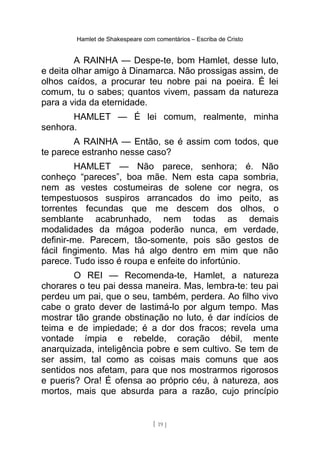Hamlet de Shakespeare com comentários – Escriba de Cristo
A RAINHA — Despe-te, bom Hamlet, desse luto,
e deita olhar amigo à Dinamarca. Não prossigas assim, de
olhos caídos, a procurar teu nobre pai na poeira. É lei
comum, tu o sabes; quantos vivem, passam da natureza
para a vida da eternidade.
HAMLET — É lei comum, realmente, minha
senhora.
A RAINHA — Então, se é assim com todos, que
te parece estranho nesse caso?
HAMLET — Não parece, senhora; é. Não
conheço “pareces”, boa mãe. Nem esta capa sombria,
nem as vestes costumeiras de solene cor negra, os
tempestuosos suspiros arrancados do imo peito, as
torrentes fecundas que me descem dos olhos, o
semblante acabrunhado, nem todas as demais
modalidades da mágoa poderão nunca, em verdade,
definir-me. Parecem, tão-somente, pois são gestos de
fácil fingimento. Mas há algo dentro em mim que não
parece. Tudo isso é roupa e enfeite do infortúnio.
O REI — Recomenda-te, Hamlet, a natureza
chorares o teu pai dessa maneira. Mas, lembra-te: teu pai
perdeu um pai, que o seu, também, perdera. Ao filho vivo
cabe o grato dever de lastimá-lo por algum tempo. Mas
mostrar tão grande obstinação no luto, é dar indícios de
teima e de impiedade; é a dor dos fracos; revela uma
vontade ímpia e rebelde, coração débil, mente
anarquizada, inteligência pobre e sem cultivo. Se tem de
ser assim, tal como as coisas mais comuns que aos
sentidos nos afetam, para que nos mostrarmos rigorosos
e pueris? Ora! É ofensa ao próprio céu, à natureza, aos
mortos, mais que absurda para a razão, cujo princípio
[ 19 ]
 