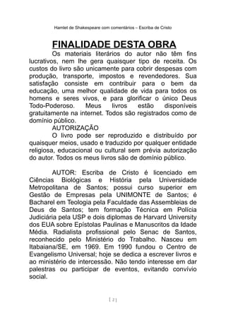 Hamlet de Shakespeare com comentários – Escriba de Cristo
FINALIDADE DESTA OBRA
Os materiais literários do autor não têm fins
lucrativos, nem lhe gera quaisquer tipo de receita. Os
custos do livro são unicamente para cobrir despesas com
produção, transporte, impostos e revendedores. Sua
satisfação consiste em contribuir para o bem da
educação, uma melhor qualidade de vida para todos os
homens e seres vivos, e para glorificar o único Deus
Todo-Poderoso. Meus livros estão disponíveis
gratuitamente na internet. Todos são registrados como de
domínio público.
AUTORIZAÇÃO
O livro pode ser reproduzido e distribuído por
quaisquer meios, usado e traduzido por qualquer entidade
religiosa, educacional ou cultural sem prévia autorização
do autor. Todos os meus livros são de domínio público.
AUTOR: Escriba de Cristo é licenciado em
Ciências Biológicas e História pela Universidade
Metropolitana de Santos; possui curso superior em
Gestão de Empresas pela UNIMONTE de Santos; é
Bacharel em Teologia pela Faculdade das Assembleias de
Deus de Santos; tem formação Técnica em Polícia
Judiciária pela USP e dois diplomas de Harvard University
dos EUA sobre Epístolas Paulinas e Manuscritos da Idade
Média. Radialista profissional pelo Senac de Santos,
reconhecido pelo Ministério do Trabalho. Nasceu em
Itabaiana/SE, em 1969. Em 1990 fundou o Centro de
Evangelismo Universal; hoje se dedica a escrever livros e
ao ministério de intercessão. Não tendo interesse em dar
palestras ou participar de eventos, evitando convívio
social.
[ 2 ]
 