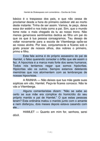 Hamlet de Shakespeare com comentários – Escriba de Cristo
básico é o traspasso dos pais, e que não cessa de
proclamar desde a hora do primeiro cadáver até ao morto
deste instante: Tinha de ser assim. Vamos, te peço, deixa
essa dor estéril e nos trata como a pai. Sim, que o mundo
tome nota: o mais chegado és tu ao nosso trono. Não
menos generosos sentimentos dedica ao filho um pai do
que os que à tua pessoa consagramos. Teu desejo de
voltar novamente para a escola de Vitemberga opõe-se
ao nosso alvitre. Por isso, conjuramos-te a ficares sob o
grato prazer de nossos olhos, dos nobres o primeiro,
primo e filho.
Esta fala acima é do próprio assassino do pai de
Hamlet, o falso querendo consolar o órfão que ele assim o
fez. A hipocrisia é a marca mais forte dos seres humanos.
Todos nós tentamos negar que somos hipócritas.
Hipócritas são os outros. Sempre estamos deletando
memórias que nos atormentem com as lembranças de
nossas hipocrisias.
A RAINHA — Não deixes que tua mãe gaste suas
súplicas em vão, Hamlet. Peço-te ficares conosco. Não te
vás a Vitemberga.
Alguns comentaristas dizem: “Não se sabe ao
certo se sua mãe era cúmplice do homicídio do seu
próprio marido e pai de Hamlet.” O que estas pessoas
leram? Esta ordinária matou o marido junto com o amante
e nem disfarçou, dois meses depois estava casando com
ele...
HAMLET — Quanto em mim for, senhora, serei
dócil.
[ 20 ]
 