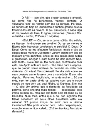 Hamlet de Shakespeare com comentários – Escriba de Cristo
O REI — Isso sim, que é falar sensato e amável.
Sê como nós na Dinamarca. Vamos, senhora. O
voluntário “sim” de Hamlet sorri-me ao coração. Por isso,
os brindes de hoje de Dinamarca o canhão grande deverá
transmiti-los até às nuvens. O céu vai repetir, a cada taça
do rei, trovões da terra. E agora, vamo-nos. (Saem o Rei,
a Rainha, Laertes, Polônio e o séqüito)
HAMLET — Oh, se esta carne sólida, tão sólida,
se fizesse, fundindo-se em orvalho! Ou se ao menos o
Eterno não houvesse condenado o suicídio! Ó Deus! Ó
Deus! Como se me afiguram fastidiosas, fúteis e vãs as
coisas deste mundo! Que horror! Jardim inculto em que só
medram ervas daninhas, cheio só das coisas mais rudes
e grosseiras. Chegar a isso! Morto há dois meses! Não,
nem tanto... Dois? Um rei tão bom, que, confrontado com
este, era Apolo ante um sátiro... Tão terno para a esposa,
que ao próprio vento obstava de bater-lhe no rosto com
violência. Oh céus! Recordá-lo-ei? Pendia dele como se
seus desejos aumentassem com a saciedade. E um mês
depois... Paremos. Fragilidade, nome de mulher... Só um
mês, sem ter gasto ainda os sapatos com que o corpo
seguiu do meu bom pai, qual Níobe, só lágrimas. Sim, ela
— Ó céu! Um animal que é destruído da faculdade da
palavra, certo choraria mais tempo! — desposada! pelo
irmão de meu pai, mas que tem tanto dele tal como eu de
Hércules. Num mês, antes que o sal das lágrimas tão
falsas secassem de seus olhos tumefeitos estar ela
casada! Oh! pressa iníqua de subir para o tálamo
incestuoso! Não pode acabar bem... Mas despedaça-te,
coração; é mister ficar calado. (Entram Horácio, Marcelo e
Bernardo)
[ 21 ]
 