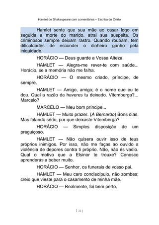Hamlet de Shakespeare com comentários – Escriba de Cristo
Hamlet sente que sua mãe ao casar logo em
seguida a morte do marido, atrai sua suspeita. Os
criminosos sempre deixam rastro. Quando roubam, tem
dificuldades de esconder o dinheiro ganho pela
iniquidade.
HORÁCIO — Deus guarde a Vossa Alteza.
HAMLET — Alegra-me rever-te com saúde...
Horácio, se a memória não me falha.
HORÁCIO — O mesmo criado, príncipe, de
sempre.
HAMLET — Amigo, amigo; é o nome que eu te
dou. Qual a razão de haveres tu deixado. Vitemberga?...
Marcelo?
MARCELO — Meu bom príncipe...
HAMLET — Muito prazer. (A Bernardo) Bons dias.
Mas falando sério, por que deixaste Vitemberga?
HORÁCIO — Simples disposição de um
preguiçoso.
HAMLET — Não quisera ouvir isso de teus
próprios inimigos. Por isso, não me faças ao ouvido a
violência de depores contra ti próprio. Não, não és vadio.
Qual o motivo que a Elsinor te trouxe? Conosco
aprenderás a beber muito.
HORÁCIO — Senhor, os funerais de vosso pai.
HAMLET — Meu caro condiscípulo, não zombes;
creio que vieste para o casamento de minha mãe.
HORÁCIO — Realmente, foi bem perto.
[ 22 ]
 