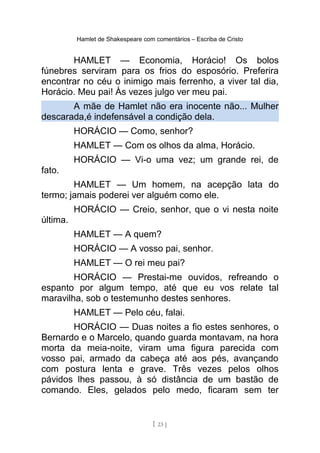 Hamlet de Shakespeare com comentários – Escriba de Cristo
HAMLET — Economia, Horácio! Os bolos
fúnebres serviram para os frios do esposório. Preferira
encontrar no céu o inimigo mais ferrenho, a viver tal dia,
Horácio. Meu pai! Às vezes julgo ver meu pai.
A mãe de Hamlet não era inocente não... Mulher
descarada,é indefensável a condição dela.
HORÁCIO — Como, senhor?
HAMLET — Com os olhos da alma, Horácio.
HORÁCIO — Vi-o uma vez; um grande rei, de
fato.
HAMLET — Um homem, na acepção lata do
termo; jamais poderei ver alguém como ele.
HORÁCIO — Creio, senhor, que o vi nesta noite
última.
HAMLET — A quem?
HORÁCIO — A vosso pai, senhor.
HAMLET — O rei meu pai?
HORÁCIO — Prestai-me ouvidos, refreando o
espanto por algum tempo, até que eu vos relate tal
maravilha, sob o testemunho destes senhores.
HAMLET — Pelo céu, falai.
HORÁCIO — Duas noites a fio estes senhores, o
Bernardo e o Marcelo, quando guarda montavam, na hora
morta da meia-noite, viram uma figura parecida com
vosso pai, armado da cabeça até aos pés, avançando
com postura lenta e grave. Três vezes pelos olhos
pávidos lhes passou, à só distância de um bastão de
comando. Eles, gelados pelo medo, ficaram sem ter
[ 23 ]
 
