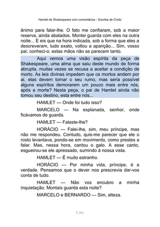 Hamlet de Shakespeare com comentários – Escriba de Cristo
ânimo para falar-lhe. O fato me confiaram, sob a maior
reserva, ainda abalados. Montei guarda com eles na outra
noite... E eis que na hora indicada, sob a forma que eles a
descreveram, tudo exato, voltou a aparição... Sim, vosso
pai; conheci-o; estas mãos não se parecem tanto.
Aqui vemos uma visão espírita da peça de
Shakespeare, uma alma que saiu deste mundo de forma
abrupta, muitas vezes se recusa a aceitar a condição de
morto. As leis divinas impedem que os mortos andem por
ai, elas devem tomar o seu rumo, mas seria possível
alguns espíritos demorarem um pouco mais entre nós,
após a morte? Nesta peça, o pai de Hamlet ainda não
tomou seu destino, esta entre nós...
HAMLET — Onde foi tudo isso?
MARCELO — Na esplanada, senhor, onde
ficávamos de guarda.
HAMLET — Falaste-lhe?
HORÁCIO — Falei-lhe, sim, meu príncipe, mas
não me respondeu. Contudo, quis-me parecer que ele o
rosto levantava, pondo-se em movimento, como prestes a
falar. Mas, nessa hora, cantou o galo. A esse canto,
esgueirou-se ele apressado, sumindo à nossa vista.
HAMLET — É muito estranho.
HORÁCIO — Por minha vida, príncipe, é a
verdade. Pensamos que o dever nos prescrevia dar-vos
conta de tudo.
HAMLET — Não vos encubro a minha
inquietação. Montais guarda esta noite?
MARCELO e BERNARDO — Sim, alteza.
[ 24 ]
 