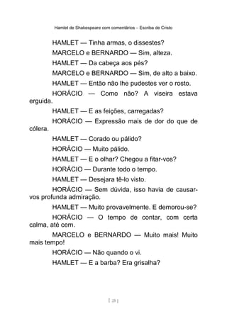 Hamlet de Shakespeare com comentários – Escriba de Cristo
HAMLET — Tinha armas, o dissestes?
MARCELO e BERNARDO — Sim, alteza.
HAMLET — Da cabeça aos pés?
MARCELO e BERNARDO — Sim, de alto a baixo.
HAMLET — Então não lhe pudestes ver o rosto.
HORÁCIO — Como não? A viseira estava
erguida.
HAMLET — E as feições, carregadas?
HORÁCIO — Expressão mais de dor do que de
cólera.
HAMLET — Corado ou pálido?
HORÁCIO — Muito pálido.
HAMLET — E o olhar? Chegou a fitar-vos?
HORÁCIO — Durante todo o tempo.
HAMLET — Desejara tê-lo visto.
HORÁCIO — Sem dúvida, isso havia de causar-
vos profunda admiração.
HAMLET — Muito provavelmente. E demorou-se?
HORÁCIO — O tempo de contar, com certa
calma, até cem.
MARCELO e BERNARDO — Muito mais! Muito
mais tempo!
HORÁCIO — Não quando o vi.
HAMLET — E a barba? Era grisalha?
[ 25 ]
 