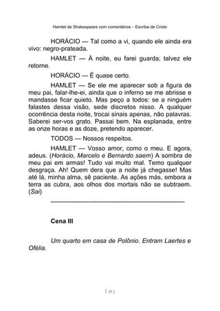 Hamlet de Shakespeare com comentários – Escriba de Cristo
HORÁCIO — Tal como a vi, quando ele ainda era
vivo: negro-prateada.
HAMLET — À noite, eu farei guarda; talvez ele
retorne.
HORÁCIO — É quase certo.
HAMLET — Se ele me aparecer sob a figura de
meu pai, falar-lhe-ei, ainda que o inferno se me abrisse e
mandasse ficar quieto. Mas peço a todos: se a ninguém
falastes dessa visão, sede discretos nisso. A qualquer
ocorrência desta noite, trocai sinais apenas, não palavras.
Saberei ser-vos grato. Passai bem. Na esplanada, entre
as onze horas e as doze, pretendo aparecer.
TODOS — Nossos respeitos.
HAMLET — Vosso amor, como o meu. E agora,
adeus. (Horácio, Marcelo e Bernardo saem) A sombra de
meu pai em armas! Tudo vai muito mal. Temo qualquer
desgraça. Ah! Quem dera que a noite já chegasse! Mas
até lá, minha alma, sê paciente. As ações más, embora a
terra as cubra, aos olhos dos mortais não se subtraem.
(Sai)
----------------------------------------------------------------
Cena III
Um quarto em casa de Polônio. Entram Laertes e
Ofélia.
[ 26 ]
 