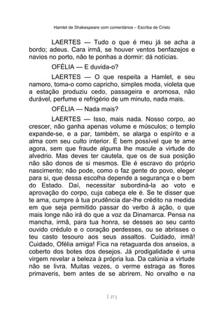 Hamlet de Shakespeare com comentários – Escriba de Cristo
LAERTES — Tudo o que é meu já se acha a
bordo; adeus. Cara irmã, se houver ventos benfazejos e
navios no porto, não te ponhas a dormir: dá notícias.
OFÉLIA — E duvida-o?
LAERTES — O que respeita a Hamlet, e seu
namoro, toma-o como capricho, simples moda, violeta que
a estação produziu cedo, passageira e aromosa, não
durável, perfume e refrigério de um minuto, nada mais.
OFÉLIA — Nada mais?
LAERTES — Isso, mais nada. Nosso corpo, ao
crescer, não ganha apenas volume e músculos; o templo
expande-se, e a par, também, se alarga o espírito e a
alma com seu culto interior. É bem possível que te ame
agora, sem que fraude alguma lhe macule a virtude do
alvedrio. Mas deves ter cautela, que os de sua posição
não são donos de si mesmos. Ele é escravo do próprio
nascimento; não pode, como o faz gente do povo, eleger
para si, que dessa escolha depende a segurança e o bem
do Estado. Daí, necessitar subordiná-la ao voto e
aprovação do corpo, cuja cabeça ele é. Se te disser que
te ama, cumpre à tua prudência dar-lhe crédito na medida
em que seja permitido passar do verbo à ação, o que
mais longe não irá do que a voz da Dinamarca. Pensa na
mancha, irmã, para tua honra, se desses ao seu canto
ouvido crédulo e o coração perdesses, ou se abrisses o
teu casto tesouro aos seus assaltos. Cuidado, irmã!
Cuidado, Ofélia amiga! Fica na retaguarda dos anseios, a
coberto dos botes dos desejos. Já prodigalidade é uma
virgem revelar a beleza à própria lua. Da calúnia a virtude
não se livra. Muitas vezes, o verme estraga as flores
primaveris, bem antes de se abrirem. No orvalho e na
[ 27 ]
 