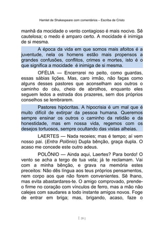 Hamlet de Shakespeare com comentários – Escriba de Cristo
manhã da mocidade o vento contagioso é mais nocivo. Sê
cautelosa; o medo é amparo certo. A mocidade é inimiga
de si mesma.
A época da vida em que somos mais afoitos é a
juventude, nela os homens estão mais propensos a
grandes confusões, conflitos, crimes e mortes, isto é o
que significa a mocidade é inimiga de si mesma.
OFÉLIA — Encerrarei no peito, como guardas,
essas sábias lições. Mas, caro irmão, não faças como
alguns desses pastores que aconselham aos outros o
caminho do céu, cheio de abrolhos, enquanto eles
seguem ledos a estrada dos prazeres, sem dos próprios
conselhos se lembrarem.
Pastores hipócritas. A hipocrisia é um mal que é
muito difícil de extirpar da pessoa humana. Queremos
sempre ensinar os outros o caminho da retidão e da
honestidade, mas em nossa vida, regemos com os
desejos tortuosos, sempre ocultando das vistas alheias.
LAERTES — Nada receies; mas é tempo; aí vem
nosso pai. (Entra Polônio) Dupla bênção, graça dupla. O
acaso me concede este outro adeus.
POLÔNIO — Ainda aqui, Laertes? Para bordo! O
vento se acha a tergo de tua vela; já te reclamam. Vai
com a minha bênção, e grava na memória estes
preceitos: Não dês língua aos teus próprios pensamentos,
nem corpo aos que não forem convenientes. Sê lhano,
mas evita abastardares-te. O amigo comprovado, prende-
o firme no coração com vínculos de ferro, mas a mão não
calejes com saudares a todo instante amigos novos. Foge
de entrar em briga; mas, brigando, acaso, faze o
[ 28 ]
 