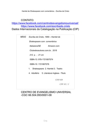 Hamlet de Shakespeare com comentários – Escriba de Cristo
CONTATO:
https://www.facebook.com/centrodeevangelismouniversal/
https://www.facebook.com/escribade.cristo
Dados Internacionais da Catalogação na Publicação (CIP)
CENTRO DE EVANGELISMO UNIVERSAL
-CGC 66.504.093/0001-08
[ 3 ]
M543 Escriba de Cristo, 1969 – Hamlet de
Shakespeare com comentários
Itabaiana/SE Amazon.com
Clubedesautores.com.br, 2018
212 p. ; 21 cm
ISBN-13: 978-1721807574
ISBN-10: 1721807578
1. Shakespeare 2. Hamlet 3. Teatro
4. Adultério 5. Literatura Inglesa - Titulo
CDD 820
CDU 82 / 2
 