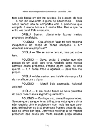Hamlet de Shakespeare com comentários – Escriba de Cristo
tens sido liberal em dar-lhe ouvidos. Se é assim, de fato
— o que me revelaram à guisa de advertência — devo
ser-te franco: não te comportas com a prudência que
compete à minha honra e à minha filha. Que é que há
entre vós dois? Fala a verdade.
OFÉLIA Senhor, ultimamente fez-me muitas
propostas de afeição.
POLÔNIO — Ora, afeição! Falas tal qual mocinha
inexperiente do perigo de certas situações. E tu?
Acreditas em tais propostas?
OFÉLIA — Não sei como pensar, meu pai, sobre
isso.
POLÔNIO — Ouve, então: é preciso que não
passes de um bebê, para teres recebido como moeda
corrente essas propostas. Propõe agora juízo, se não
queres — e a pobre frase o agüenta — para tolo me
propor.
OFÉLIA — Mas senhor, sua insistência sempre foi
de moral honrosa e digna.
POLÔNIO — Moral! Bela expressão. Adiante!
Adiante!
OFÉLIA — E ele soube firmar os seus protestos
de amor com os mais sagrados juramentos.
POLÔNIO — Conheço isso; armadilha para todos.
Sempre que o sangue ferve, à língua os votos que a alma
não regateia vêm e esplendem com mais luz que calor
para extinguirem-se à só promessa frustros antes do ato.
Não os tomes por fogo. Doravante restringe a tua virginal
presença; não deves pôr muito elevado preço nessas
[ 30 ]
 