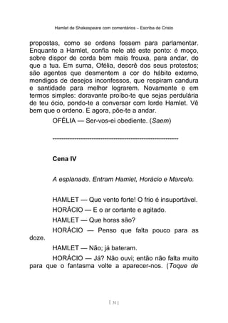 Hamlet de Shakespeare com comentários – Escriba de Cristo
propostas, como se ordens fossem para parlamentar.
Enquanto a Hamlet, confia nele até este ponto: é moço,
sobre dispor de corda bem mais frouxa, para andar, do
que a tua. Em suma, Ofélia, descrê dos seus protestos;
são agentes que desmentem a cor do hábito externo,
mendigos de desejos inconfessos, que respiram candura
e santidade para melhor lograrem. Novamente e em
termos simples: doravante proíbo-te que sejas perdulária
de teu ócio, pondo-te a conversar com lorde Hamlet. Vê
bem que o ordeno. E agora, põe-te a andar.
OFÉLIA — Ser-vos-ei obediente. (Saem)
----------------------------------------------------------
Cena IV
A esplanada. Entram Hamlet, Horácio e Marcelo.
HAMLET — Que vento forte! O frio é insuportável.
HORÁCIO — E o ar cortante e agitado.
HAMLET — Que horas são?
HORÁCIO — Penso que falta pouco para as
doze.
HAMLET — Não; já bateram.
HORÁCIO — Já? Não ouvi; então não falta muito
para que o fantasma volte a aparecer-nos. (Toque de
[ 31 ]
 