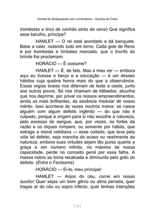 Hamlet de Shakespeare com comentários – Escriba de Cristo
trombetas e tiros de canhão atrás da cena) Que significa
esse barulho, príncipe?
HAMLET — O rei está acordado e dá banquete.
Bebe a valer, rodando tudo em torno. Cada gole de Reno
é por trombetas e timbales marcado, que o triunfo do
brinde lhe proclamam.
HORÁCIO — É costume?
HAMLET — É, de fato. Mas a meu ver — embora
aqui eu tivesse o berço e a educação — é um desses
hábitos cuja quebra honra mais do que a observância.
Essas orgias torpes nos difamam de leste a oeste, junto
aos outros povos. Só nos chamam de bêbedos, alcunha
que nos deprime, por privar os nossos empreendimentos,
ainda os mais brilhantes, da essência medular de nosso
mérito. Isso acontece às vezes noutros meios: se nasce
alguém com algum defeito ingênito — do que não é
culpado, porque a origem para si não escolhe a natureza,
pelo excesso de sangue, que, por vezes, os fortes da
razão e os diques rompem, ou somente por hábito, que
estraga a moral cotidiana — esse coitado, que leva pela
vida tal defeito, seja mancha do acaso ou vestimenta da
natureza, embora suas virtudes sejam tão puras quanto a
graça e em número infinito, no máximo de nossa
capacidade, perde no conceito geral por essa falha. A
massa nobre se torna recalcada e diminuída pelo grão do
defeito. (Entra o Fantasma)
HORÁCIO — Ei-lo, meu príncipe!
HAMLET — Anjos do céu, correi em nosso
auxílio! Quer sejas um bom gênio ou alma penada, quer
tragas ar do céu ou sopro infecto, quer tenhas intenções
[ 32 ]
 