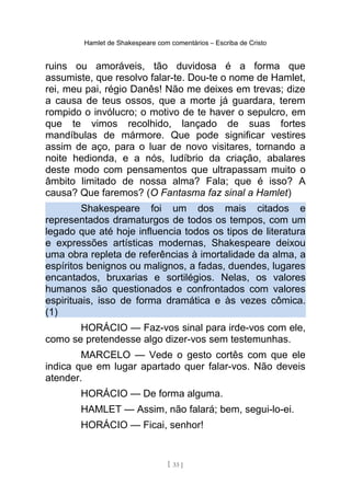Hamlet de Shakespeare com comentários – Escriba de Cristo
ruins ou amoráveis, tão duvidosa é a forma que
assumiste, que resolvo falar-te. Dou-te o nome de Hamlet,
rei, meu pai, régio Danês! Não me deixes em trevas; dize
a causa de teus ossos, que a morte já guardara, terem
rompido o invólucro; o motivo de te haver o sepulcro, em
que te vimos recolhido, lançado de suas fortes
mandíbulas de mármore. Que pode significar vestires
assim de aço, para o luar de novo visitares, tornando a
noite hedionda, e a nós, ludíbrio da criação, abalares
deste modo com pensamentos que ultrapassam muito o
âmbito limitado de nossa alma? Fala; que é isso? A
causa? Que faremos? (O Fantasma faz sinal a Hamlet)
Shakespeare foi um dos mais citados e
representados dramaturgos de todos os tempos, com um
legado que até hoje influencia todos os tipos de literatura
e expressões artísticas modernas, Shakespeare deixou
uma obra repleta de referências à imortalidade da alma, a
espíritos benignos ou malignos, a fadas, duendes, lugares
encantados, bruxarias e sortilégios. Nelas, os valores
humanos são questionados e confrontados com valores
espirituais, isso de forma dramática e às vezes cômica.
(1)
HORÁCIO — Faz-vos sinal para irde-vos com ele,
como se pretendesse algo dizer-vos sem testemunhas.
MARCELO — Vede o gesto cortês com que ele
indica que em lugar apartado quer falar-vos. Não deveis
atender.
HORÁCIO — De forma alguma.
HAMLET — Assim, não falará; bem, segui-lo-ei.
HORÁCIO — Ficai, senhor!
[ 33 ]
 