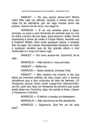Hamlet de Shakespeare com comentários – Escriba de Cristo
HAMLET — De que posso temer-me? Minha
vida? Não vale um alfinete. Quanto a minha alma, em
nada há de ofendê-la, por ser algo imortal como ele
próprio. Acena-me de novo; vou segui-lo.
HORÁCIO — E se vos arrastar para a água,
príncipe, ou para o pico horrendo do rochedo que no mar
se acha a prumo de sua base, para assumir, então, forma
espantosa e privar da razão a Vossa Alteza, levando-vos
à insânia? Refleti. Sem outra qualquer causa, o simples
fato do lugar, faz nascer desesperadas fantasias em todo
e qualquer cérebro que de tão grande altura o mar
contemple e o ouça em baixo rugir.
HAMLET — De novo acena-me. Caminha! Já te
sigo.
MARCELO — Não deveis ir, meu príncipe.
HAMLET — Soltai-me.
HORÁCIO — Sede razoável, príncipe: ficai.
HAMLET — Meu destino me chama; é ele que
deixa as menores artérias do meu corpo com a mesma
resistência que a dos músculos do leão de Neméia. (O
Fantasma acena) Outro sinal! Largai-me! (Desvencilha-
se) Ou, pelo céu, faço um fantasma do primeiro que ousar
ainda deter-me. Caminha, digo; irei aonde tu fores. (Saem
o Fantasma e Hamlet)
HORÁCIO — O delírio o conduz ao desespero.
MARCELO — Não devíamos ter-lhe obedecido.
HORÁCIO — Sigamo-lo. Que fim vai ter tudo
isso?
[ 34 ]
 