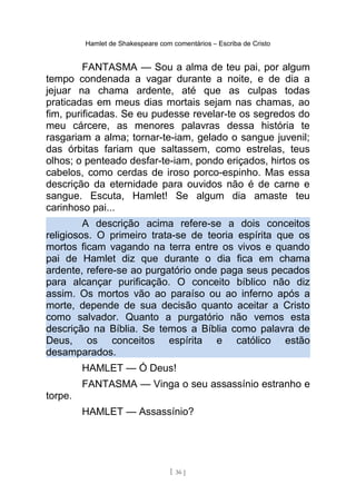 Hamlet de Shakespeare com comentários – Escriba de Cristo
FANTASMA — Sou a alma de teu pai, por algum
tempo condenada a vagar durante a noite, e de dia a
jejuar na chama ardente, até que as culpas todas
praticadas em meus dias mortais sejam nas chamas, ao
fim, purificadas. Se eu pudesse revelar-te os segredos do
meu cárcere, as menores palavras dessa história te
rasgariam a alma; tornar-te-iam, gelado o sangue juvenil;
das órbitas fariam que saltassem, como estrelas, teus
olhos; o penteado desfar-te-iam, pondo eriçados, hirtos os
cabelos, como cerdas de iroso porco-espinho. Mas essa
descrição da eternidade para ouvidos não é de carne e
sangue. Escuta, Hamlet! Se algum dia amaste teu
carinhoso pai...
A descrição acima refere-se a dois conceitos
religiosos. O primeiro trata-se de teoria espírita que os
mortos ficam vagando na terra entre os vivos e quando
pai de Hamlet diz que durante o dia fica em chama
ardente, refere-se ao purgatório onde paga seus pecados
para alcançar purificação. O conceito bíblico não diz
assim. Os mortos vão ao paraíso ou ao inferno após a
morte, depende de sua decisão quanto aceitar a Cristo
como salvador. Quanto a purgatório não vemos esta
descrição na Bíblia. Se temos a Bíblia como palavra de
Deus, os conceitos espírita e católico estão
desamparados.
HAMLET — Ó Deus!
FANTASMA — Vinga o seu assassínio estranho e
torpe.
HAMLET — Assassínio?
[ 36 ]
 