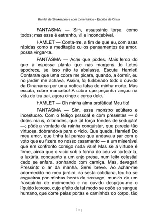 Hamlet de Shakespeare com comentários – Escriba de Cristo
FANTASMA — Sim, assassínio torpe, como
todos; mas esse é estranho, vil e inconcebível.
HAMLET — Conta-me, a fim de que eu, com asas
rápidas como a meditação ou os pensamentos de amor,
possa vingar-te.
FANTASMA — Acho que podes. Mais lerdo do
que a espessa planta que nas margens do Letes
apodrece, se isso não te abalasse. Escuta, Hamlet!
Contaram que uma cobra me picara, quando, a dormir, eu
no jardim me achava. Assim, foi ludibriado todo o ouvido
da Dinamarca por uma notícia falsa de minha morte. Mas
escuta, nobre mancebo! A cobra que peçonha lançou na
vida de teu pai, agora cinge a coroa dele.
HAMLET — Oh minha alma profética! Meu tio!
FANTASMA — Sim, esse monstro adúltero e
incestuoso. Com o feitiço pessoal e com presentes — ó
dotes maus, ó brindes, que tal força tendes de sedução!
—; pôde a vontade da rainha conquistar, que parecia tão
virtuosa, dobrando-a para o vício. Que queda, Hamlet! Do
meu amor, que tinha tal pureza que andava a par com o
voto que eu fizera no nosso casamento — a um miserável
que em confronto comigo nada vale! Mas se a virtude é
firme, ainda que o vício sob a forma do céu vá cortejá-la,
a luxúria, conquanto a um anjo presa, num leito celestial
cedo se enfara, sonhando com carniça. Mas, devagar!
Pressinto o ar da manhã. Serei breve. Ao achar-me
adormecido no meu jardim, na sesta cotidiana, teu tio se
esgueirou por minhas horas de sossego, munido de um
frasquinho de meimendro e no ouvido despejou-me o
líquido leproso, cujo efeito de tal modo se opõe ao sangue
humano, que corre pelas portas e caminhos do corpo, tão
[ 37 ]
 