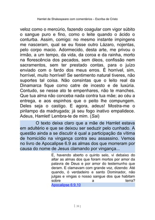 Hamlet de Shakespeare com comentários – Escriba de Cristo
veloz como o mercúrio, fazendo coagular com vigor súbito
o sangue puro e fino, como o leite quando o ácido o
conturba. Assim, comigo: no mesmo instante impingens
me nasceram, qual se eu fosse outro Lázaro, nojentas,
pelo corpo macio. Adormecido, desta arte, me privou o
irmão, a um tempo, da vida, da coroa e da rainha, morto
na florescência dos pecados, sem óleos, confissão nem
sacramentos, sem ter prestado contas, para o juízo
enviado com o fardo dos meus erros. É horrível, sim,
horrível, muito horrível! Se sentimento natural tiveres, não
suportes tal coisa. Não consintas que o leito real da
Dinamarca fique como catre de incesto e de luxúria.
Contudo, se nesse ato te empenhares, não te manches.
Que tua alma não conceba nada contra tua mãe; ao céu a
entrega, e aos espinhos que o peito lhe compungem.
Deles seja o castigo. E agora, adeus! Mostra-me o
pirilampo da madrugada; já seu fogo inativo empalidece.
Adeus, Hamlet! Lembra-te de mim. (Sai)
O texto deixa claro que a mãe de Hamlet estava
em adultério e que se deixou ser seduzir pelo cunhado. A
questão ainda a se discutir é qual a participação da vítima
de homicídio na vingança contra seu assassino. Vemos
no livro de Apocalipse 6.9 as almas dos que morreram por
causa do nome de Jesus clamando por vingança...
E, havendo aberto o quinto selo, vi debaixo do
altar as almas dos que foram mortos por amor da
palavra de Deus e por amor do testemunho que
deram. E clamavam com grande voz, dizendo: Até
quando, ó verdadeiro e santo Dominador, não
julgas e vingas o nosso sangue dos que habitam
sobre a terra?
Apocalipse 6:9,10
[ 38 ]
 