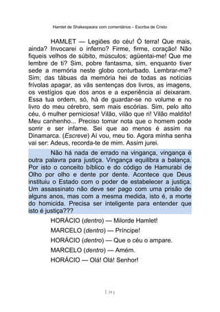 Hamlet de Shakespeare com comentários – Escriba de Cristo
HAMLET — Legiões do céu! Ó terra! Que mais,
ainda? Invocarei o inferno? Firme, firme, coração! Não
fiqueis velhos de súbito, músculos; agüentai-me! Que me
lembre de ti? Sim, pobre fantasma, sim, enquanto tiver
sede a memória neste globo conturbado. Lembrar-me?
Sim; das tábuas da memória hei de todas as notícias
frívolas apagar, as vãs sentenças dos livros, as imagens,
os vestígios que dos anos e a experiência aí deixaram.
Essa tua ordem, só, há de guardar-se no volume e no
livro do meu cérebro, sem mais escórias. Sim, pelo alto
céu, ó mulher perniciosa! Vilão, vilão que ri! Vilão maldito!
Meu canhenho... Preciso tomar nota que o homem pode
sorrir e ser infame. Sei que ao menos é assim na
Dinamarca. (Escreve) Aí vou, meu tio. Agora minha senha
vai ser: Adeus, recorda-te de mim. Assim jurei.
Não há nada de errado na vingança, vingança é
outra palavra para justiça. Vingança equilibra a balança.
Por isto o conceito bíblico e do código de Hamurabi de
Olho por olho e dente por dente. Acontece que Deus
instituiu o Estado com o poder de estabelecer a justiça.
Um assassinato não deve ser pago com uma prisão de
alguns anos, mas com a mesma medida, isto é, a morte
do homicida. Precisa ser inteligente para entender que
isto é justiça???
HORÁCIO (dentro) — Milorde Hamlet!
MARCELO (dentro) — Príncipe!
HORÁCIO (dentro) — Que o céu o ampare.
MARCELO (dentro) — Amém.
HORÁCIO — Olá! Olá! Senhor!
[ 39 ]
 