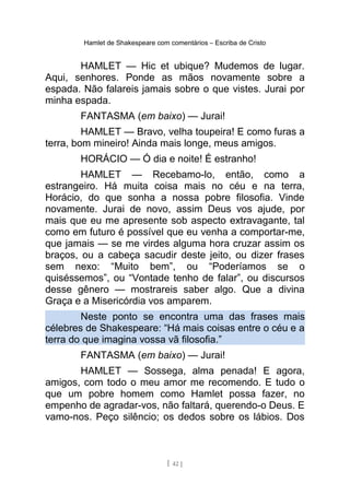 Hamlet de Shakespeare com comentários – Escriba de Cristo
HAMLET — Hic et ubique? Mudemos de lugar.
Aqui, senhores. Ponde as mãos novamente sobre a
espada. Não falareis jamais sobre o que vistes. Jurai por
minha espada.
FANTASMA (em baixo) — Jurai!
HAMLET — Bravo, velha toupeira! E como furas a
terra, bom mineiro! Ainda mais longe, meus amigos.
HORÁCIO — Ó dia e noite! É estranho!
HAMLET — Recebamo-lo, então, como a
estrangeiro. Há muita coisa mais no céu e na terra,
Horácio, do que sonha a nossa pobre filosofia. Vinde
novamente. Jurai de novo, assim Deus vos ajude, por
mais que eu me apresente sob aspecto extravagante, tal
como em futuro é possível que eu venha a comportar-me,
que jamais — se me virdes alguma hora cruzar assim os
braços, ou a cabeça sacudir deste jeito, ou dizer frases
sem nexo: “Muito bem”, ou “Poderíamos se o
quiséssemos”, ou “Vontade tenho de falar”, ou discursos
desse gênero — mostrareis saber algo. Que a divina
Graça e a Misericórdia vos amparem.
Neste ponto se encontra uma das frases mais
célebres de Shakespeare: “Há mais coisas entre o céu e a
terra do que imagina vossa vã filosofia.”
FANTASMA (em baixo) — Jurai!
HAMLET — Sossega, alma penada! E agora,
amigos, com todo o meu amor me recomendo. E tudo o
que um pobre homem como Hamlet possa fazer, no
empenho de agradar-vos, não faltará, querendo-o Deus. E
vamo-nos. Peço silêncio; os dedos sobre os lábios. Dos
[ 42 ]
 