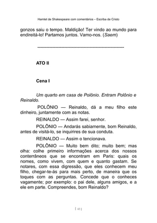 Hamlet de Shakespeare com comentários – Escriba de Cristo
gonzos saiu o tempo. Maldição! Ter vindo ao mundo para
endireitá-lo! Partamos juntos. Vamo-nos. (Saem)
----------------------------------------------------------
ATO II
Cena I
Um quarto em casa de Polônio. Entram Polônio e
Reinaldo.
POLÔNIO — Reinaldo, dá a meu filho este
dinheiro, juntamente com as notas.
REINALDO — Assim farei, senhor.
POLÔNIO — Andarás sabiamente, bom Reinaldo,
antes de visitá-lo, se inquirires de sua conduta.
REINALDO — Assim o tencionava.
POLÔNIO — Muito bem dito; muito bem; mas
olha: colhe primeiro informações acerca dos nossos
conterrâneos que se encontram em Paris: quais os
nomes, como vivem, com quem e quanto gastam. Se
notares, com essa digressão, que eles conhecem meu
filho, chegar-te-ás para mais perto, de maneira que os
toques com as perguntas. Concede que o conheces
vagamente; por exemplo: o pai dele, alguns amigos, e a
ele em parte. Compreendes, bom Reinaldo?
[ 43 ]
 
