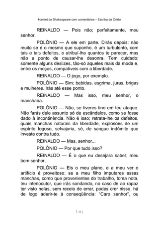 Hamlet de Shakespeare com comentários – Escriba de Cristo
REINALDO — Pois não; perfeitamente, meu
senhor.
POLÔNIO — A ele em parte. Dirás depois: não
muito se é o mesmo que suponho, é um turbulento, com
tais e tais defeitos, e atribuí-lhe quantos te parecer, mas
não a ponto de causar-lhe desonra. Tem cuidado;
somente alguns deslizes, tão-só aqueles mais da moda e,
entre os moços, compatíveis com a liberdade.
REINALDO — O jogo, por exemplo.
POLÔNIO — Sim; bebidas, esgrima, juras, brigas
e mulheres. Irás até esse ponto.
REINALDO — Mas isso, meu senhor, o
mancharia.
POLÔNIO — Não, se tiveres tino em teu ataque.
Não farás dele assunto só de escândalos, como se fosse
dado à incontinência. Não é isso; retrata-lhe os defeitos,
quais manchas naturais da liberdade, explosões de um
espírito fogoso, selvajaria, só, de sangue indômito que
investe contra tudo.
REINALDO — Mas, senhor...
POLÔNIO — Por que tudo isso?
REINALDO — É o que eu desejara saber, meu
bom senhor.
POLÔNIO — Eis o meu plano, e a meu ver o
artifício é proveitoso: se a meu filho imputares essas
manchas, como que provenientes do trabalho, toma nota,
teu interlocutor, que irás sondando, no caso de ao rapaz
ter visto nelas, sem receio de errar, podes crer nisso, há
de logo aderir-te à conseqüência: “Caro senhor”, ou
[ 44 ]
 