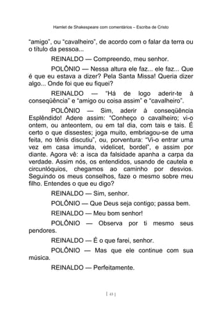 Hamlet de Shakespeare com comentários – Escriba de Cristo
“amigo”, ou “cavalheiro”, de acordo com o falar da terra ou
o título da pessoa...
REINALDO — Compreendo, meu senhor.
POLÔNIO — Nessa altura ele faz... ele faz... Que
é que eu estava a dizer? Pela Santa Missa! Queria dizer
algo... Onde foi que eu fiquei?
REINALDO — “Há de logo aderir-te à
conseqüência” e “amigo ou coisa assim” e “cavalheiro”.
POLÔNIO — Sim, aderir à conseqüência
Esplêndido! Adere assim: “Conheço o cavalheiro; vi-o
ontem, ou anteontem, ou em tal dia, com tais e tais. É
certo o que dissestes; joga muito, embriagou-se de uma
feita, no tênis discutiu”, ou, porventura: “Vi-o entrar uma
vez em casa imunda, videlicet, bordel”, e assim por
diante. Agora vê: a isca da falsidade apanha a carpa da
verdade. Assim nós, os entendidos, usando de cautela e
circunlóquios, chegamos ao caminho por desvios.
Seguindo os meus conselhos, faze o mesmo sobre meu
filho. Entendes o que eu digo?
REINALDO — Sim, senhor.
POLÔNIO — Que Deus seja contigo; passa bem.
REINALDO — Meu bom senhor!
POLÔNIO — Observa por ti mesmo seus
pendores.
REINALDO — É o que farei, senhor.
POLÔNIO — Mas que ele continue com sua
música.
REINALDO — Perfeitamente.
[ 45 ]
 