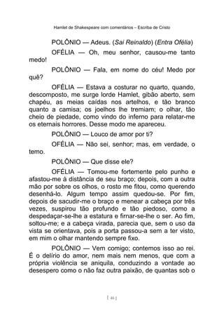 Hamlet de Shakespeare com comentários – Escriba de Cristo
POLÔNIO — Adeus. (Sai Reinaldo) (Entra Ofélia)
OFÉLIA — Oh, meu senhor, causou-me tanto
medo!
POLÔNIO — Fala, em nome do céu! Medo por
quê?
OFÉLIA — Estava a costurar no quarto, quando,
descomposto, me surge lorde Hamlet, gibão aberto, sem
chapéu, as meias caídas nos artelhos, e tão branco
quanto a camisa; os joelhos lhe tremiam; o olhar, tão
cheio de piedade, como vindo do inferno para relatar-me
os eternais horrores. Desse modo me apareceu.
POLÔNIO — Louco de amor por ti?
OFÉLIA — Não sei, senhor; mas, em verdade, o
temo.
POLÔNIO — Que disse ele?
OFÉLIA — Tomou-me fortemente pelo punho e
afastou-me à distância de seu braço; depois, com a outra
mão por sobre os olhos, o rosto me fitou, como querendo
desenhá-lo. Algum tempo assim quedou-se. Por fim,
depois de sacudir-me o braço e menear a cabeça por três
vezes, suspirou tão profundo e tão piedoso, como a
despedaçar-se-lhe a estatura e firnar-se-lhe o ser. Ao fim,
soltou-me; e a cabeça virada, parecia que, sem o uso da
vista se orientava, pois a porta passou-a sem a ter visto,
em mim o olhar mantendo sempre fixo.
POLÔNIO — Vem comigo; contemos isso ao rei.
É o delírio do amor, nem mais nem menos, que com a
própria violência se aniquila, conduzindo a vontade ao
desespero como o não faz outra paixão, de quantas sob o
[ 46 ]
 