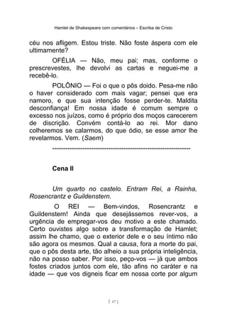 Hamlet de Shakespeare com comentários – Escriba de Cristo
céu nos afligem. Estou triste. Não foste áspera com ele
ultimamente?
OFÉLIA — Não, meu pai; mas, conforme o
prescrevestes, lhe devolvi as cartas e neguei-me a
recebê-lo.
POLÔNIO — Foi o que o pôs doido. Pesa-me não
o haver considerado com mais vagar; pensei que era
namoro, e que sua intenção fosse perder-te. Maldita
desconfiança! Em nossa idade é comum sempre o
excesso nos juízos, como é próprio dos moços carecerem
de discrição. Convém contá-lo ao rei. Mor dano
colheremos se calarmos, do que ódio, se esse amor lhe
revelarmos. Vem. (Saem)
----------------------------------------------------------------
Cena II
Um quarto no castelo. Entram Rei, a Rainha,
Rosencrantz e Guildenstern.
O REI — Bem-vindos, Rosencrantz e
Guildenstern! Ainda que desejássemos rever-vos, a
urgência de empregar-vos deu motivo a este chamado.
Certo ouvistes algo sobre a transformação de Hamlet;
assim lhe chamo, que o exterior dele e o seu íntimo não
são agora os mesmos. Qual a causa, fora a morte do pai,
que o pôs desta arte, tão alheio a sua própria inteligência,
não na posso saber. Por isso, peço-vos — já que ambos
fostes criados juntos com ele, tão afins no caráter e na
idade — que vos digneis ficar em nossa corte por algum
[ 47 ]
 