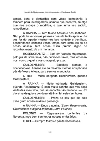 Hamlet de Shakespeare com comentários – Escriba de Cristo
tempo, para o distrairdes com vossa companhia, e
também para investigardes, sempre que possível, se algo
que nos escapa o mortifica, e que, uma vez sabido,
remediemos.
A RAINHA — Tem falado bastante nos senhores.
Não pode haver outras pessoas que ele tanto aprecie. Se
vos for do agrado mostrar-nos boa vontade e gentileza,
despendendo conosco vosso tempo para lucro tão-só de
nosso anseio, terá nossa visita prêmio digno do
reconhecimento de um monarca.
ROSENCRANTZ — Está em Vossas Majestades,
pelo jus da soberania, não pedir-nos favor, mas ordenar-
nos, como o queira vosso augusto prazer.
GUILDENSTERN — Estamos prontos a
obedecer-vos. Tensos até ao máximo, viemos nos pôr aos
pés de Vossa Alteza, para sermos mandados.
O REI — Muito obrigado Rosencrantz, querido
Guildenstern.
A RAINHA — Muito obrigada Guildenstern,
querido Rosencrantz. É com muito carinho que vos peço
visitardes meu filho, que se encontra tão mudado. — Um
dia sirva de guia e conduza até Hamlet estes senhores.
GUILDENSTERN — Praza ao céu que lhe seja
útil e grato nosso auxílio e presença.
A RAINHA — Deus o queira. (Saem Rosencrantz,
Guildenstern e alguns criados) (Entra Polônio)
POLÔNIO — Regressaram contentes da
Noruega, meu bom senhor, os nossos emissários.
O REI — Sempre fostes o pai de boas novas.
[ 48 ]
 