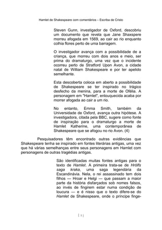 Hamlet de Shakespeare com comentários – Escriba de Cristo
Steven Gunn, investigador de Oxford, descobriu
um documento que revela que Jane Shaxspere
morreu afogada em 1569, ao cair ao rio enquanto
colhia flores perto de uma barragem.
O investigador avança com a possibilidade de a
criança, que morreu com dois anos e meio, ser
prima do dramaturgo, uma vez que o incidente
ocorreu perto de Stratford Upon Avon, a cidade
natal de William Shakespeare e por ter apelido
semelhante.
Esta descoberta coloca em aberto a possibilidade
de Shakespeare se ter inspirado no trágico
desfecho da menina, para a morte de Ofélia. A
personagem em "Hamlet", enlouquecida acaba por
morrer afogada ao cair a um rio.
No entanto, Emma Smith, também da
Universidade de Oxford, avança outra hipótese. A
investigadora, citada pela BBC, sugere como fonte
de inspiração para o dramaturgo a morte de
Hamlet Katherine, uma contemporânea de
Shakespeare que se afogou no rio Avon. (4)
Pesquisadores têm encontrado outras evidências que
Shakespeare tenha se inspirado em fontes literárias antigas, uma vez
que há várias semelhanças entre seus personagens em Hamlet com
personagens de outras tragédias antigas.
São identificadas muitas fontes antigas para o
texto de Hamlet. A primeira trata-se de Hrólfs
saga kraka, uma saga legendária da
Escandinávia. Nela, o rei assassinado tem dois
filhos — Hroar e Helgi — que passam a maior
parte da história disfarçados sob nomes falsos,
ao invés de fingirem estar numa condição de
loucura — e é nisso que o texto difere-se do
Hamlet de Shakespeare, onde o príncipe finge-
[ 5 ]
 