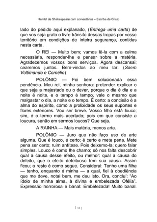 Hamlet de Shakespeare com comentários – Escriba de Cristo
lado do pedido aqui explanado, (Entrega uma carta) de
que vos seja grato o livre trânsito dessas tropas por vosso
território em condições de inteira segurança, contidas
nesta carta.
O REI — Muito bem; vamos lê-la com a calma
necessária, responder-lhe e pensar sobre a matéria.
Agradecemos vossos bons serviços. Agora descansai;
cearemos juntos. Bem-vindos ao meu lar. (Saem
Voltimando e Cornélio)
POLÔNIO — Foi bem solucionada essa
pendência. Meu rei, minha senhora: pretender explicar o
que seja a majestade ou o dever, porque o dia é dia e a
noite é noite, e o tempo é tempo, vale o mesmo que
malgastar o dia, a noite e o tempo. É certo: a concisão é a
alma do espírito, como a prolixidade os seus suportes e
flores exteriores. Vou ser breve. Vosso filho está louco;
sim, é o termo mais acertado; pois em que consiste a
loucura, senão em sermos loucos? Que seja.
A RAINHA — Mais matéria, menos arte.
POLÔNIO — Juro que não faço uso de arte
alguma. Que é louco, é certo; é certo e mete pena. Mete
pena ser certo; ruim antítese. Pois deixemo-la; quero falar
simples. Louco é como lhe chamo; só nos falta descobrir
qual a causa desse efeito, ou melhor: qual a causa do
defeito, que o efeito defeituoso tem sua causa. Assim
ficou; o resto é como segue. Considerai: Tenho uma filha
— tenho, enquanto é minha — a qual, fiel à obediência
que me deve, notai bem, me deu isto. Ora, concluí: “Ao
ídolo de minha alma, à divina e embelezada Ofélia”.
Expressão horrorosa e banal: Embelezada! Muito banal.
[ 50 ]
 