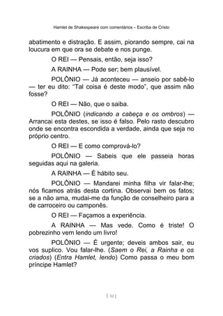 Hamlet de Shakespeare com comentários – Escriba de Cristo
abatimento e distração. E assim, piorando sempre, cai na
loucura em que ora se debate e nos punge.
O REI — Pensais, então, seja isso?
A RAINHA — Pode ser; bem plausível.
POLÔNIO — Já aconteceu — anseio por sabê-lo
— ter eu dito: “Tal coisa é deste modo”, que assim não
fosse?
O REI — Não, que o saiba.
POLÔNIO (indicando a cabeça e os ombros) —
Arrancai esta destes, se isso é falso. Pelo rasto descubro
onde se encontra escondida a verdade, ainda que seja no
próprio centro.
O REI — E como comprová-lo?
POLÔNIO — Sabeis que ele passeia horas
seguidas aqui na galeria.
A RAINHA — É hábito seu.
POLÔNIO — Mandarei minha filha vir falar-lhe;
nós ficamos atrás desta cortina. Observai bem os fatos;
se a não ama, mudai-me da função de conselheiro para a
de carroceiro ou camponês.
O REI — Façamos a experiência.
A RAINHA — Mas vede. Como é triste! O
pobrezinho vem lendo um livro!
POLÔNIO — É urgente; deveis ambos sair, eu
vos suplico. Vou falar-lhe. (Saem o Rei, a Rainha e os
criados) (Entra Hamlet, lendo) Como passa o meu bom
príncipe Hamlet?
[ 52 ]
 